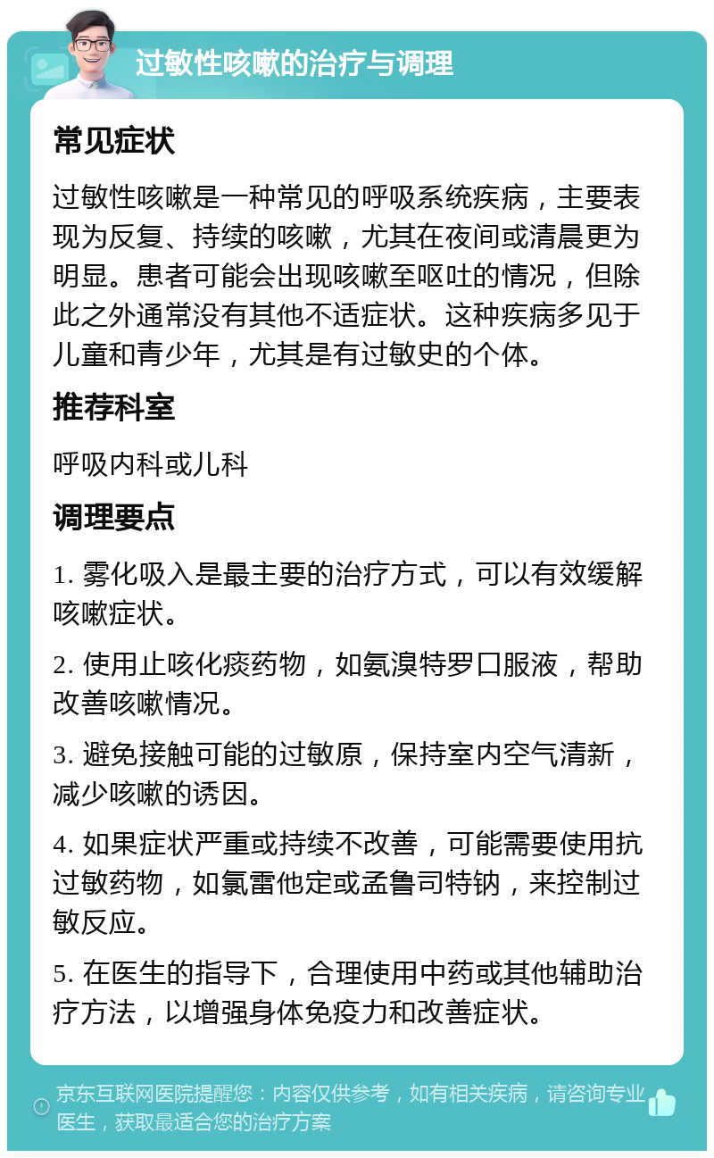 过敏性咳嗽的治疗与调理 常见症状 过敏性咳嗽是一种常见的呼吸系统疾病，主要表现为反复、持续的咳嗽，尤其在夜间或清晨更为明显。患者可能会出现咳嗽至呕吐的情况，但除此之外通常没有其他不适症状。这种疾病多见于儿童和青少年，尤其是有过敏史的个体。 推荐科室 呼吸内科或儿科 调理要点 1. 雾化吸入是最主要的治疗方式，可以有效缓解咳嗽症状。 2. 使用止咳化痰药物，如氨溴特罗口服液，帮助改善咳嗽情况。 3. 避免接触可能的过敏原，保持室内空气清新，减少咳嗽的诱因。 4. 如果症状严重或持续不改善，可能需要使用抗过敏药物，如氯雷他定或孟鲁司特钠，来控制过敏反应。 5. 在医生的指导下，合理使用中药或其他辅助治疗方法，以增强身体免疫力和改善症状。