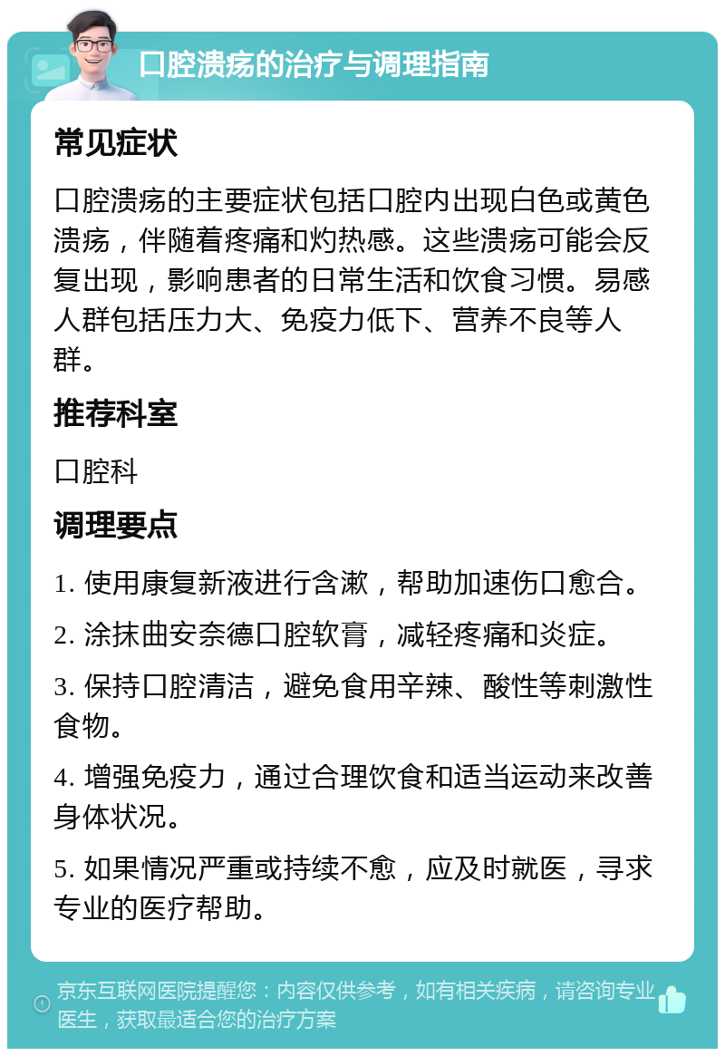 口腔溃疡的治疗与调理指南 常见症状 口腔溃疡的主要症状包括口腔内出现白色或黄色溃疡，伴随着疼痛和灼热感。这些溃疡可能会反复出现，影响患者的日常生活和饮食习惯。易感人群包括压力大、免疫力低下、营养不良等人群。 推荐科室 口腔科 调理要点 1. 使用康复新液进行含漱，帮助加速伤口愈合。 2. 涂抹曲安奈德口腔软膏，减轻疼痛和炎症。 3. 保持口腔清洁，避免食用辛辣、酸性等刺激性食物。 4. 增强免疫力，通过合理饮食和适当运动来改善身体状况。 5. 如果情况严重或持续不愈，应及时就医，寻求专业的医疗帮助。