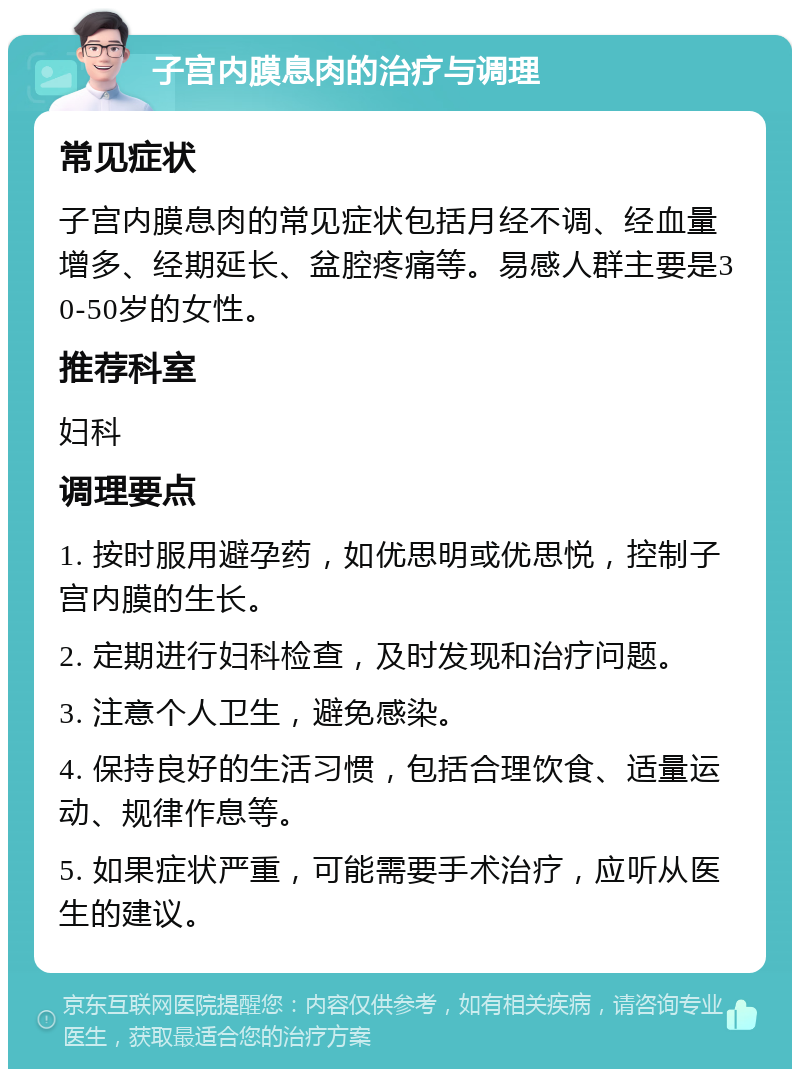 子宫内膜息肉的治疗与调理 常见症状 子宫内膜息肉的常见症状包括月经不调、经血量增多、经期延长、盆腔疼痛等。易感人群主要是30-50岁的女性。 推荐科室 妇科 调理要点 1. 按时服用避孕药，如优思明或优思悦，控制子宫内膜的生长。 2. 定期进行妇科检查，及时发现和治疗问题。 3. 注意个人卫生，避免感染。 4. 保持良好的生活习惯，包括合理饮食、适量运动、规律作息等。 5. 如果症状严重，可能需要手术治疗，应听从医生的建议。