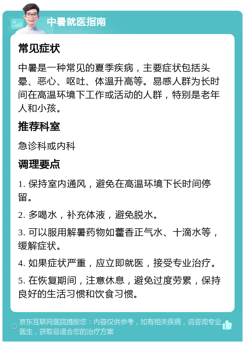 中暑就医指南 常见症状 中暑是一种常见的夏季疾病，主要症状包括头晕、恶心、呕吐、体温升高等。易感人群为长时间在高温环境下工作或活动的人群，特别是老年人和小孩。 推荐科室 急诊科或内科 调理要点 1. 保持室内通风，避免在高温环境下长时间停留。 2. 多喝水，补充体液，避免脱水。 3. 可以服用解暑药物如藿香正气水、十滴水等，缓解症状。 4. 如果症状严重，应立即就医，接受专业治疗。 5. 在恢复期间，注意休息，避免过度劳累，保持良好的生活习惯和饮食习惯。