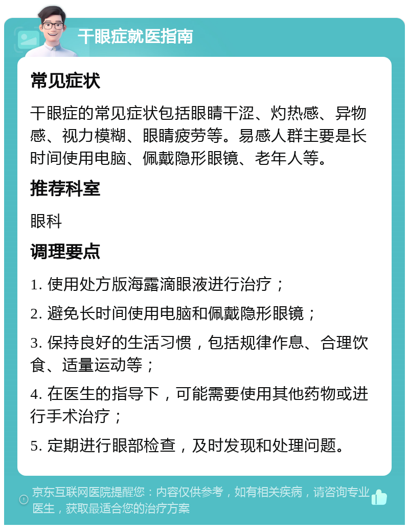 干眼症就医指南 常见症状 干眼症的常见症状包括眼睛干涩、灼热感、异物感、视力模糊、眼睛疲劳等。易感人群主要是长时间使用电脑、佩戴隐形眼镜、老年人等。 推荐科室 眼科 调理要点 1. 使用处方版海露滴眼液进行治疗； 2. 避免长时间使用电脑和佩戴隐形眼镜； 3. 保持良好的生活习惯，包括规律作息、合理饮食、适量运动等； 4. 在医生的指导下，可能需要使用其他药物或进行手术治疗； 5. 定期进行眼部检查，及时发现和处理问题。