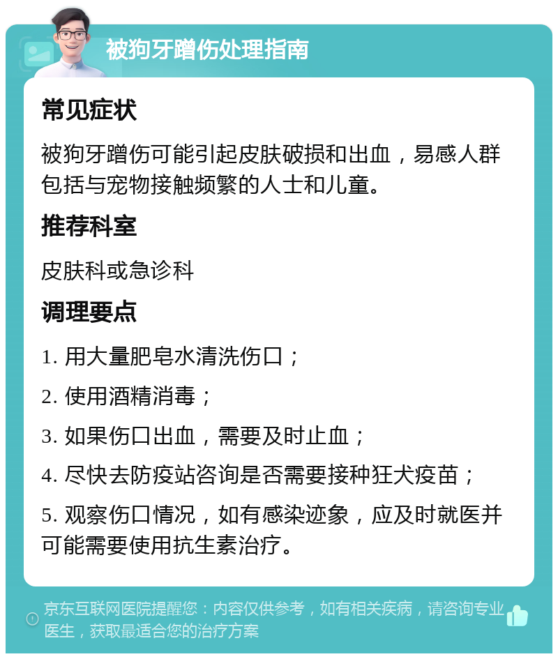 被狗牙蹭伤处理指南 常见症状 被狗牙蹭伤可能引起皮肤破损和出血，易感人群包括与宠物接触频繁的人士和儿童。 推荐科室 皮肤科或急诊科 调理要点 1. 用大量肥皂水清洗伤口； 2. 使用酒精消毒； 3. 如果伤口出血，需要及时止血； 4. 尽快去防疫站咨询是否需要接种狂犬疫苗； 5. 观察伤口情况，如有感染迹象，应及时就医并可能需要使用抗生素治疗。