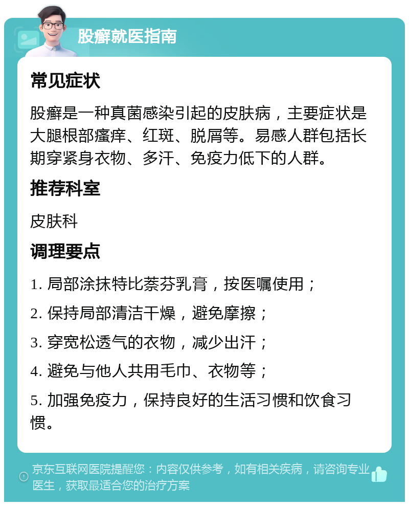 股癣就医指南 常见症状 股癣是一种真菌感染引起的皮肤病，主要症状是大腿根部瘙痒、红斑、脱屑等。易感人群包括长期穿紧身衣物、多汗、免疫力低下的人群。 推荐科室 皮肤科 调理要点 1. 局部涂抹特比萘芬乳膏，按医嘱使用； 2. 保持局部清洁干燥，避免摩擦； 3. 穿宽松透气的衣物，减少出汗； 4. 避免与他人共用毛巾、衣物等； 5. 加强免疫力，保持良好的生活习惯和饮食习惯。