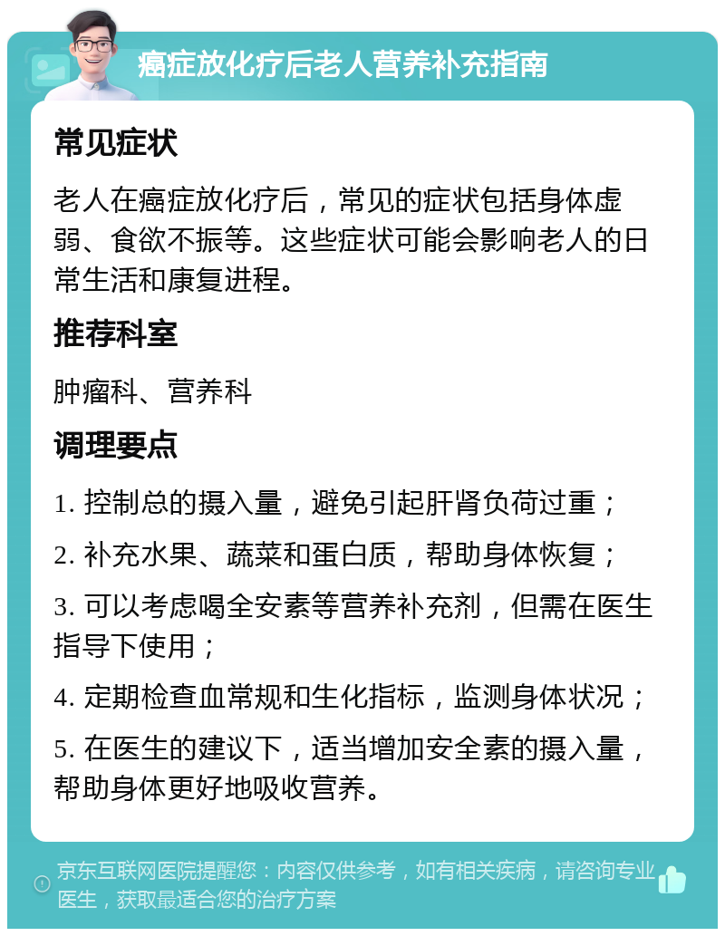 癌症放化疗后老人营养补充指南 常见症状 老人在癌症放化疗后，常见的症状包括身体虚弱、食欲不振等。这些症状可能会影响老人的日常生活和康复进程。 推荐科室 肿瘤科、营养科 调理要点 1. 控制总的摄入量，避免引起肝肾负荷过重； 2. 补充水果、蔬菜和蛋白质，帮助身体恢复； 3. 可以考虑喝全安素等营养补充剂，但需在医生指导下使用； 4. 定期检查血常规和生化指标，监测身体状况； 5. 在医生的建议下，适当增加安全素的摄入量，帮助身体更好地吸收营养。