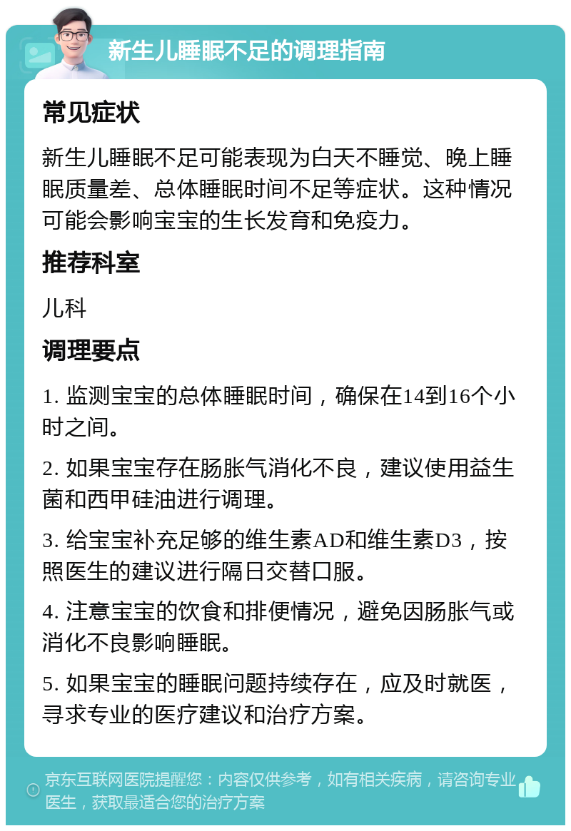 新生儿睡眠不足的调理指南 常见症状 新生儿睡眠不足可能表现为白天不睡觉、晚上睡眠质量差、总体睡眠时间不足等症状。这种情况可能会影响宝宝的生长发育和免疫力。 推荐科室 儿科 调理要点 1. 监测宝宝的总体睡眠时间，确保在14到16个小时之间。 2. 如果宝宝存在肠胀气消化不良，建议使用益生菌和西甲硅油进行调理。 3. 给宝宝补充足够的维生素AD和维生素D3，按照医生的建议进行隔日交替口服。 4. 注意宝宝的饮食和排便情况，避免因肠胀气或消化不良影响睡眠。 5. 如果宝宝的睡眠问题持续存在，应及时就医，寻求专业的医疗建议和治疗方案。