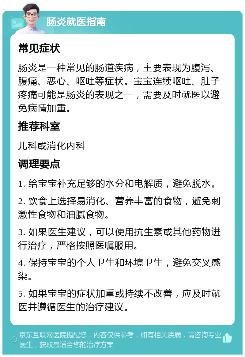 肠炎就医指南 常见症状 肠炎是一种常见的肠道疾病，主要表现为腹泻、腹痛、恶心、呕吐等症状。宝宝连续呕吐、肚子疼痛可能是肠炎的表现之一，需要及时就医以避免病情加重。 推荐科室 儿科或消化内科 调理要点 1. 给宝宝补充足够的水分和电解质，避免脱水。 2. 饮食上选择易消化、营养丰富的食物，避免刺激性食物和油腻食物。 3. 如果医生建议，可以使用抗生素或其他药物进行治疗，严格按照医嘱服用。 4. 保持宝宝的个人卫生和环境卫生，避免交叉感染。 5. 如果宝宝的症状加重或持续不改善，应及时就医并遵循医生的治疗建议。