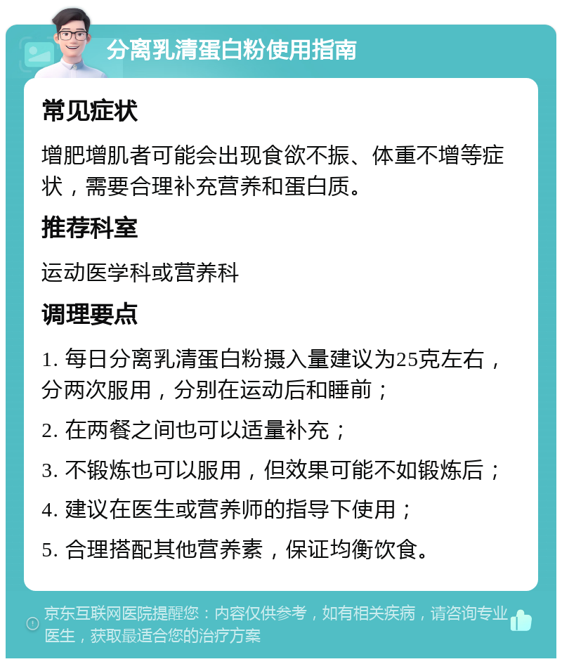 分离乳清蛋白粉使用指南 常见症状 增肥增肌者可能会出现食欲不振、体重不增等症状，需要合理补充营养和蛋白质。 推荐科室 运动医学科或营养科 调理要点 1. 每日分离乳清蛋白粉摄入量建议为25克左右，分两次服用，分别在运动后和睡前； 2. 在两餐之间也可以适量补充； 3. 不锻炼也可以服用，但效果可能不如锻炼后； 4. 建议在医生或营养师的指导下使用； 5. 合理搭配其他营养素，保证均衡饮食。