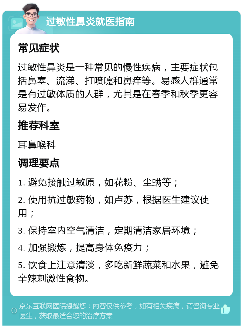 过敏性鼻炎就医指南 常见症状 过敏性鼻炎是一种常见的慢性疾病，主要症状包括鼻塞、流涕、打喷嚏和鼻痒等。易感人群通常是有过敏体质的人群，尤其是在春季和秋季更容易发作。 推荐科室 耳鼻喉科 调理要点 1. 避免接触过敏原，如花粉、尘螨等； 2. 使用抗过敏药物，如卢苏，根据医生建议使用； 3. 保持室内空气清洁，定期清洁家居环境； 4. 加强锻炼，提高身体免疫力； 5. 饮食上注意清淡，多吃新鲜蔬菜和水果，避免辛辣刺激性食物。