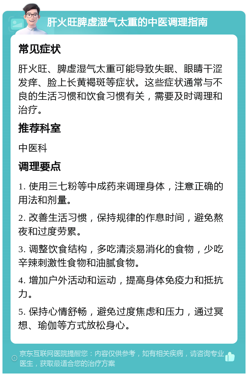 肝火旺脾虚湿气太重的中医调理指南 常见症状 肝火旺、脾虚湿气太重可能导致失眠、眼睛干涩发痒、脸上长黄褐斑等症状。这些症状通常与不良的生活习惯和饮食习惯有关，需要及时调理和治疗。 推荐科室 中医科 调理要点 1. 使用三七粉等中成药来调理身体，注意正确的用法和剂量。 2. 改善生活习惯，保持规律的作息时间，避免熬夜和过度劳累。 3. 调整饮食结构，多吃清淡易消化的食物，少吃辛辣刺激性食物和油腻食物。 4. 增加户外活动和运动，提高身体免疫力和抵抗力。 5. 保持心情舒畅，避免过度焦虑和压力，通过冥想、瑜伽等方式放松身心。