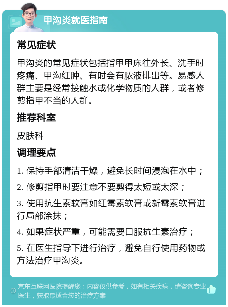 甲沟炎就医指南 常见症状 甲沟炎的常见症状包括指甲甲床往外长、洗手时疼痛、甲沟红肿、有时会有脓液排出等。易感人群主要是经常接触水或化学物质的人群，或者修剪指甲不当的人群。 推荐科室 皮肤科 调理要点 1. 保持手部清洁干燥，避免长时间浸泡在水中； 2. 修剪指甲时要注意不要剪得太短或太深； 3. 使用抗生素软膏如红霉素软膏或新霉素软膏进行局部涂抹； 4. 如果症状严重，可能需要口服抗生素治疗； 5. 在医生指导下进行治疗，避免自行使用药物或方法治疗甲沟炎。