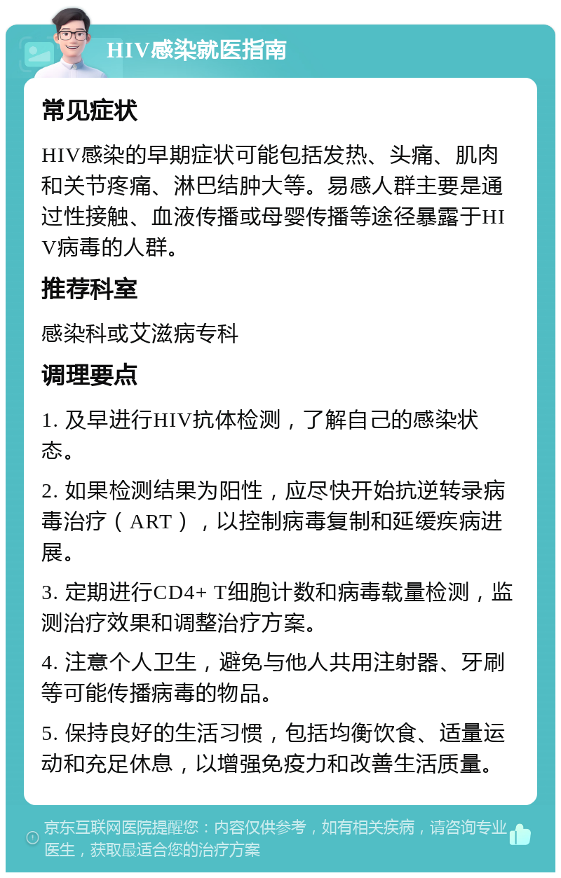 HIV感染就医指南 常见症状 HIV感染的早期症状可能包括发热、头痛、肌肉和关节疼痛、淋巴结肿大等。易感人群主要是通过性接触、血液传播或母婴传播等途径暴露于HIV病毒的人群。 推荐科室 感染科或艾滋病专科 调理要点 1. 及早进行HIV抗体检测，了解自己的感染状态。 2. 如果检测结果为阳性，应尽快开始抗逆转录病毒治疗（ART），以控制病毒复制和延缓疾病进展。 3. 定期进行CD4+ T细胞计数和病毒载量检测，监测治疗效果和调整治疗方案。 4. 注意个人卫生，避免与他人共用注射器、牙刷等可能传播病毒的物品。 5. 保持良好的生活习惯，包括均衡饮食、适量运动和充足休息，以增强免疫力和改善生活质量。