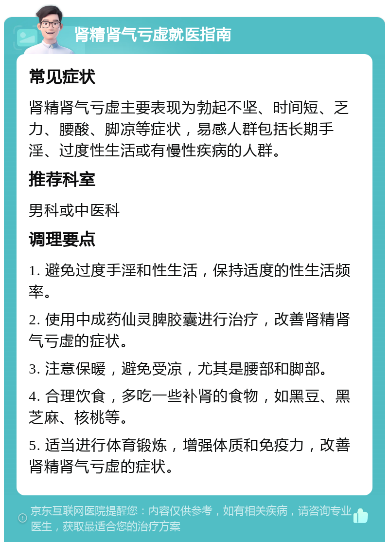 肾精肾气亏虚就医指南 常见症状 肾精肾气亏虚主要表现为勃起不坚、时间短、乏力、腰酸、脚凉等症状，易感人群包括长期手淫、过度性生活或有慢性疾病的人群。 推荐科室 男科或中医科 调理要点 1. 避免过度手淫和性生活，保持适度的性生活频率。 2. 使用中成药仙灵脾胶囊进行治疗，改善肾精肾气亏虚的症状。 3. 注意保暖，避免受凉，尤其是腰部和脚部。 4. 合理饮食，多吃一些补肾的食物，如黑豆、黑芝麻、核桃等。 5. 适当进行体育锻炼，增强体质和免疫力，改善肾精肾气亏虚的症状。