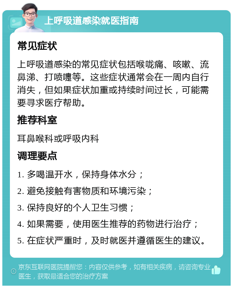 上呼吸道感染就医指南 常见症状 上呼吸道感染的常见症状包括喉咙痛、咳嗽、流鼻涕、打喷嚏等。这些症状通常会在一周内自行消失，但如果症状加重或持续时间过长，可能需要寻求医疗帮助。 推荐科室 耳鼻喉科或呼吸内科 调理要点 1. 多喝温开水，保持身体水分； 2. 避免接触有害物质和环境污染； 3. 保持良好的个人卫生习惯； 4. 如果需要，使用医生推荐的药物进行治疗； 5. 在症状严重时，及时就医并遵循医生的建议。