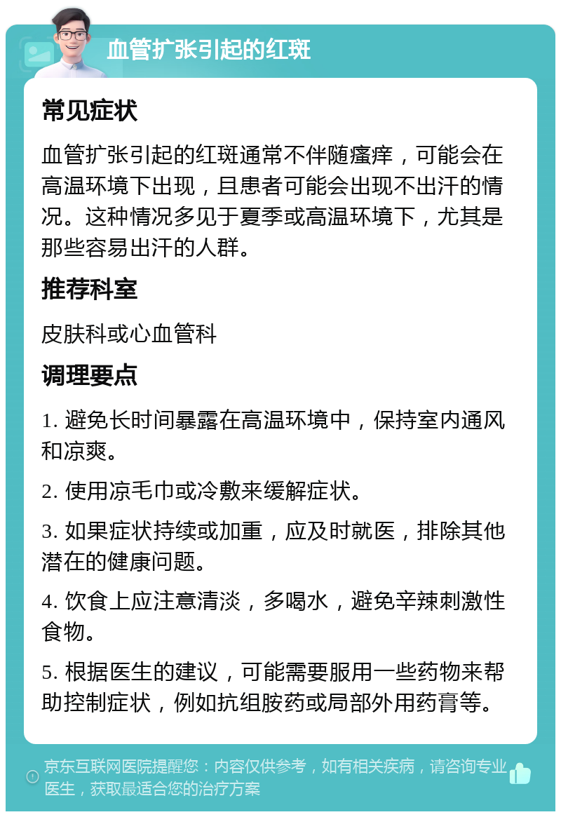 血管扩张引起的红斑 常见症状 血管扩张引起的红斑通常不伴随瘙痒，可能会在高温环境下出现，且患者可能会出现不出汗的情况。这种情况多见于夏季或高温环境下，尤其是那些容易出汗的人群。 推荐科室 皮肤科或心血管科 调理要点 1. 避免长时间暴露在高温环境中，保持室内通风和凉爽。 2. 使用凉毛巾或冷敷来缓解症状。 3. 如果症状持续或加重，应及时就医，排除其他潜在的健康问题。 4. 饮食上应注意清淡，多喝水，避免辛辣刺激性食物。 5. 根据医生的建议，可能需要服用一些药物来帮助控制症状，例如抗组胺药或局部外用药膏等。