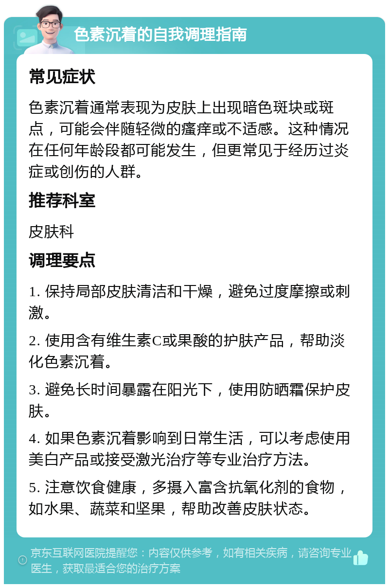 色素沉着的自我调理指南 常见症状 色素沉着通常表现为皮肤上出现暗色斑块或斑点，可能会伴随轻微的瘙痒或不适感。这种情况在任何年龄段都可能发生，但更常见于经历过炎症或创伤的人群。 推荐科室 皮肤科 调理要点 1. 保持局部皮肤清洁和干燥，避免过度摩擦或刺激。 2. 使用含有维生素C或果酸的护肤产品，帮助淡化色素沉着。 3. 避免长时间暴露在阳光下，使用防晒霜保护皮肤。 4. 如果色素沉着影响到日常生活，可以考虑使用美白产品或接受激光治疗等专业治疗方法。 5. 注意饮食健康，多摄入富含抗氧化剂的食物，如水果、蔬菜和坚果，帮助改善皮肤状态。