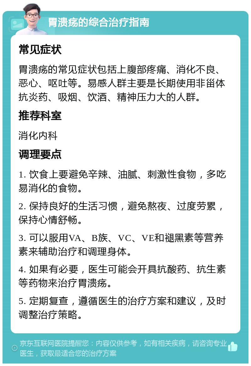 胃溃疡的综合治疗指南 常见症状 胃溃疡的常见症状包括上腹部疼痛、消化不良、恶心、呕吐等。易感人群主要是长期使用非甾体抗炎药、吸烟、饮酒、精神压力大的人群。 推荐科室 消化内科 调理要点 1. 饮食上要避免辛辣、油腻、刺激性食物，多吃易消化的食物。 2. 保持良好的生活习惯，避免熬夜、过度劳累，保持心情舒畅。 3. 可以服用VA、B族、VC、VE和褪黑素等营养素来辅助治疗和调理身体。 4. 如果有必要，医生可能会开具抗酸药、抗生素等药物来治疗胃溃疡。 5. 定期复查，遵循医生的治疗方案和建议，及时调整治疗策略。