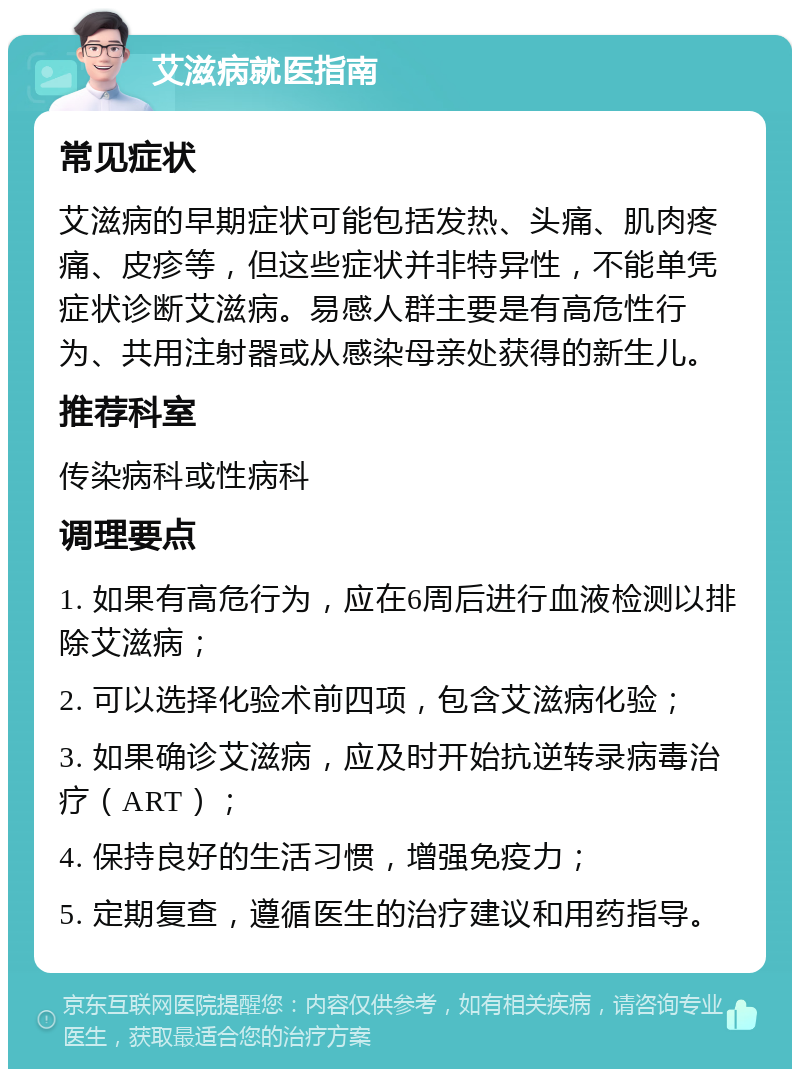 艾滋病就医指南 常见症状 艾滋病的早期症状可能包括发热、头痛、肌肉疼痛、皮疹等，但这些症状并非特异性，不能单凭症状诊断艾滋病。易感人群主要是有高危性行为、共用注射器或从感染母亲处获得的新生儿。 推荐科室 传染病科或性病科 调理要点 1. 如果有高危行为，应在6周后进行血液检测以排除艾滋病； 2. 可以选择化验术前四项，包含艾滋病化验； 3. 如果确诊艾滋病，应及时开始抗逆转录病毒治疗（ART）； 4. 保持良好的生活习惯，增强免疫力； 5. 定期复查，遵循医生的治疗建议和用药指导。