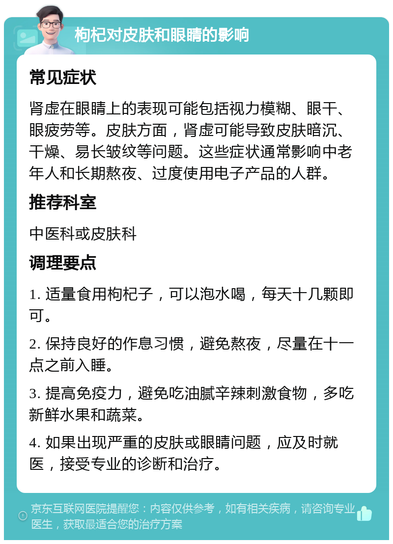 枸杞对皮肤和眼睛的影响 常见症状 肾虚在眼睛上的表现可能包括视力模糊、眼干、眼疲劳等。皮肤方面，肾虚可能导致皮肤暗沉、干燥、易长皱纹等问题。这些症状通常影响中老年人和长期熬夜、过度使用电子产品的人群。 推荐科室 中医科或皮肤科 调理要点 1. 适量食用枸杞子，可以泡水喝，每天十几颗即可。 2. 保持良好的作息习惯，避免熬夜，尽量在十一点之前入睡。 3. 提高免疫力，避免吃油腻辛辣刺激食物，多吃新鲜水果和蔬菜。 4. 如果出现严重的皮肤或眼睛问题，应及时就医，接受专业的诊断和治疗。