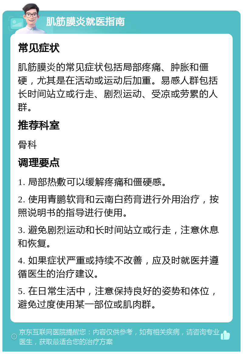 肌筋膜炎就医指南 常见症状 肌筋膜炎的常见症状包括局部疼痛、肿胀和僵硬，尤其是在活动或运动后加重。易感人群包括长时间站立或行走、剧烈运动、受凉或劳累的人群。 推荐科室 骨科 调理要点 1. 局部热敷可以缓解疼痛和僵硬感。 2. 使用青鹏软膏和云南白药膏进行外用治疗，按照说明书的指导进行使用。 3. 避免剧烈运动和长时间站立或行走，注意休息和恢复。 4. 如果症状严重或持续不改善，应及时就医并遵循医生的治疗建议。 5. 在日常生活中，注意保持良好的姿势和体位，避免过度使用某一部位或肌肉群。