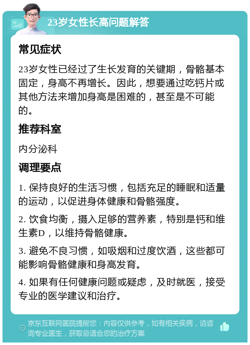 23岁女性长高问题解答 常见症状 23岁女性已经过了生长发育的关键期，骨骼基本固定，身高不再增长。因此，想要通过吃钙片或其他方法来增加身高是困难的，甚至是不可能的。 推荐科室 内分泌科 调理要点 1. 保持良好的生活习惯，包括充足的睡眠和适量的运动，以促进身体健康和骨骼强度。 2. 饮食均衡，摄入足够的营养素，特别是钙和维生素D，以维持骨骼健康。 3. 避免不良习惯，如吸烟和过度饮酒，这些都可能影响骨骼健康和身高发育。 4. 如果有任何健康问题或疑虑，及时就医，接受专业的医学建议和治疗。