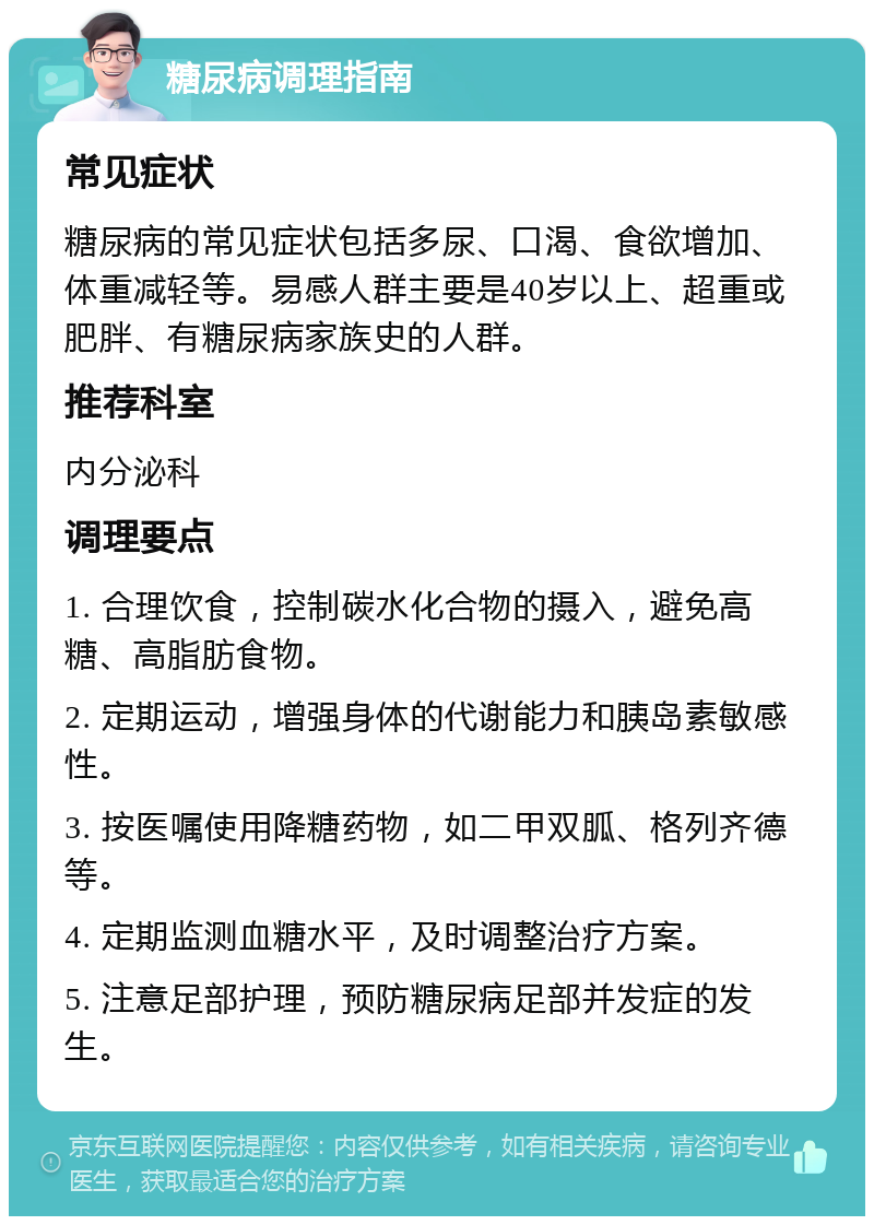 糖尿病调理指南 常见症状 糖尿病的常见症状包括多尿、口渴、食欲增加、体重减轻等。易感人群主要是40岁以上、超重或肥胖、有糖尿病家族史的人群。 推荐科室 内分泌科 调理要点 1. 合理饮食，控制碳水化合物的摄入，避免高糖、高脂肪食物。 2. 定期运动，增强身体的代谢能力和胰岛素敏感性。 3. 按医嘱使用降糖药物，如二甲双胍、格列齐德等。 4. 定期监测血糖水平，及时调整治疗方案。 5. 注意足部护理，预防糖尿病足部并发症的发生。