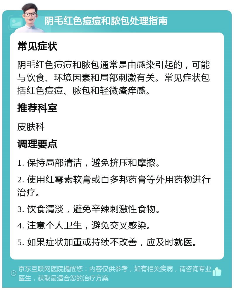 阴毛红色痘痘和脓包处理指南 常见症状 阴毛红色痘痘和脓包通常是由感染引起的，可能与饮食、环境因素和局部刺激有关。常见症状包括红色痘痘、脓包和轻微瘙痒感。 推荐科室 皮肤科 调理要点 1. 保持局部清洁，避免挤压和摩擦。 2. 使用红霉素软膏或百多邦药膏等外用药物进行治疗。 3. 饮食清淡，避免辛辣刺激性食物。 4. 注意个人卫生，避免交叉感染。 5. 如果症状加重或持续不改善，应及时就医。