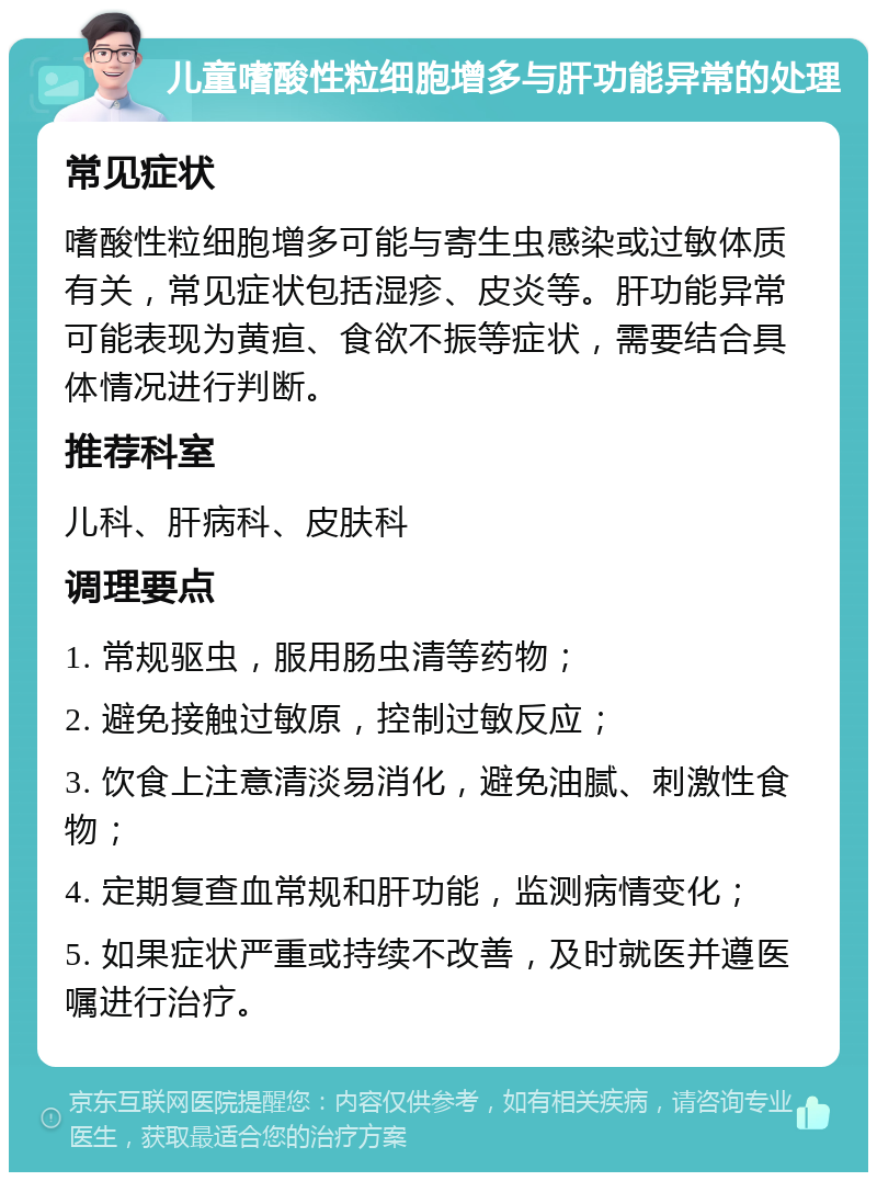 儿童嗜酸性粒细胞增多与肝功能异常的处理 常见症状 嗜酸性粒细胞增多可能与寄生虫感染或过敏体质有关，常见症状包括湿疹、皮炎等。肝功能异常可能表现为黄疸、食欲不振等症状，需要结合具体情况进行判断。 推荐科室 儿科、肝病科、皮肤科 调理要点 1. 常规驱虫，服用肠虫清等药物； 2. 避免接触过敏原，控制过敏反应； 3. 饮食上注意清淡易消化，避免油腻、刺激性食物； 4. 定期复查血常规和肝功能，监测病情变化； 5. 如果症状严重或持续不改善，及时就医并遵医嘱进行治疗。