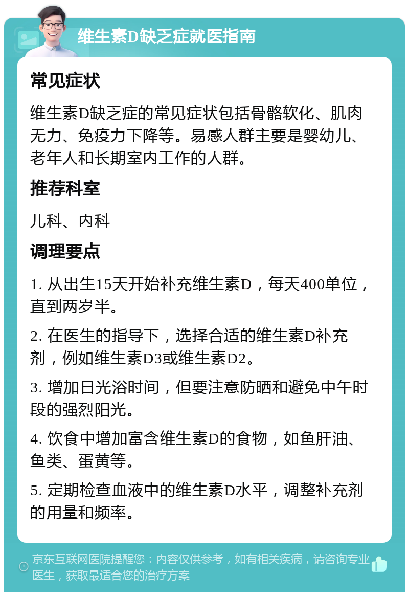 维生素D缺乏症就医指南 常见症状 维生素D缺乏症的常见症状包括骨骼软化、肌肉无力、免疫力下降等。易感人群主要是婴幼儿、老年人和长期室内工作的人群。 推荐科室 儿科、内科 调理要点 1. 从出生15天开始补充维生素D，每天400单位，直到两岁半。 2. 在医生的指导下，选择合适的维生素D补充剂，例如维生素D3或维生素D2。 3. 增加日光浴时间，但要注意防晒和避免中午时段的强烈阳光。 4. 饮食中增加富含维生素D的食物，如鱼肝油、鱼类、蛋黄等。 5. 定期检查血液中的维生素D水平，调整补充剂的用量和频率。