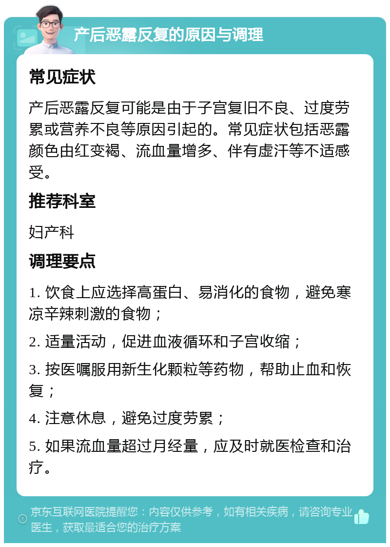 产后恶露反复的原因与调理 常见症状 产后恶露反复可能是由于子宫复旧不良、过度劳累或营养不良等原因引起的。常见症状包括恶露颜色由红变褐、流血量增多、伴有虚汗等不适感受。 推荐科室 妇产科 调理要点 1. 饮食上应选择高蛋白、易消化的食物，避免寒凉辛辣刺激的食物； 2. 适量活动，促进血液循环和子宫收缩； 3. 按医嘱服用新生化颗粒等药物，帮助止血和恢复； 4. 注意休息，避免过度劳累； 5. 如果流血量超过月经量，应及时就医检查和治疗。