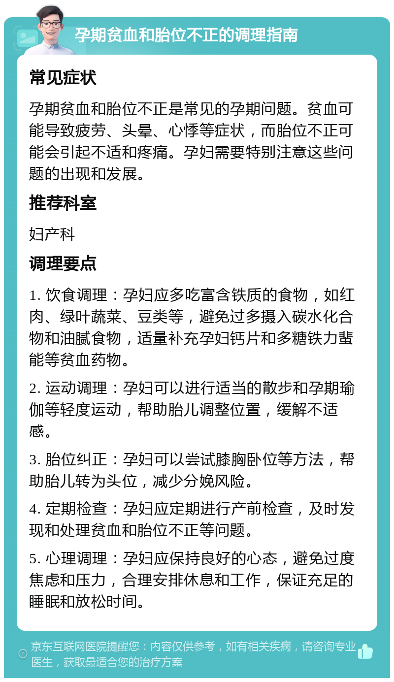 孕期贫血和胎位不正的调理指南 常见症状 孕期贫血和胎位不正是常见的孕期问题。贫血可能导致疲劳、头晕、心悸等症状，而胎位不正可能会引起不适和疼痛。孕妇需要特别注意这些问题的出现和发展。 推荐科室 妇产科 调理要点 1. 饮食调理：孕妇应多吃富含铁质的食物，如红肉、绿叶蔬菜、豆类等，避免过多摄入碳水化合物和油腻食物，适量补充孕妇钙片和多糖铁力蜚能等贫血药物。 2. 运动调理：孕妇可以进行适当的散步和孕期瑜伽等轻度运动，帮助胎儿调整位置，缓解不适感。 3. 胎位纠正：孕妇可以尝试膝胸卧位等方法，帮助胎儿转为头位，减少分娩风险。 4. 定期检查：孕妇应定期进行产前检查，及时发现和处理贫血和胎位不正等问题。 5. 心理调理：孕妇应保持良好的心态，避免过度焦虑和压力，合理安排休息和工作，保证充足的睡眠和放松时间。