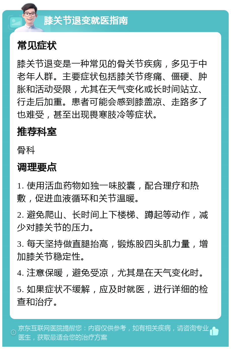 膝关节退变就医指南 常见症状 膝关节退变是一种常见的骨关节疾病，多见于中老年人群。主要症状包括膝关节疼痛、僵硬、肿胀和活动受限，尤其在天气变化或长时间站立、行走后加重。患者可能会感到膝盖凉、走路多了也难受，甚至出现畏寒肢冷等症状。 推荐科室 骨科 调理要点 1. 使用活血药物如独一味胶囊，配合理疗和热敷，促进血液循环和关节温暖。 2. 避免爬山、长时间上下楼梯、蹲起等动作，减少对膝关节的压力。 3. 每天坚持做直腿抬高，锻炼股四头肌力量，增加膝关节稳定性。 4. 注意保暖，避免受凉，尤其是在天气变化时。 5. 如果症状不缓解，应及时就医，进行详细的检查和治疗。