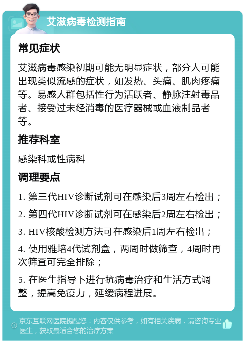 艾滋病毒检测指南 常见症状 艾滋病毒感染初期可能无明显症状，部分人可能出现类似流感的症状，如发热、头痛、肌肉疼痛等。易感人群包括性行为活跃者、静脉注射毒品者、接受过未经消毒的医疗器械或血液制品者等。 推荐科室 感染科或性病科 调理要点 1. 第三代HIV诊断试剂可在感染后3周左右检出； 2. 第四代HIV诊断试剂可在感染后2周左右检出； 3. HIV核酸检测方法可在感染后1周左右检出； 4. 使用雅培4代试剂盒，两周时做筛查，4周时再次筛查可完全排除； 5. 在医生指导下进行抗病毒治疗和生活方式调整，提高免疫力，延缓病程进展。