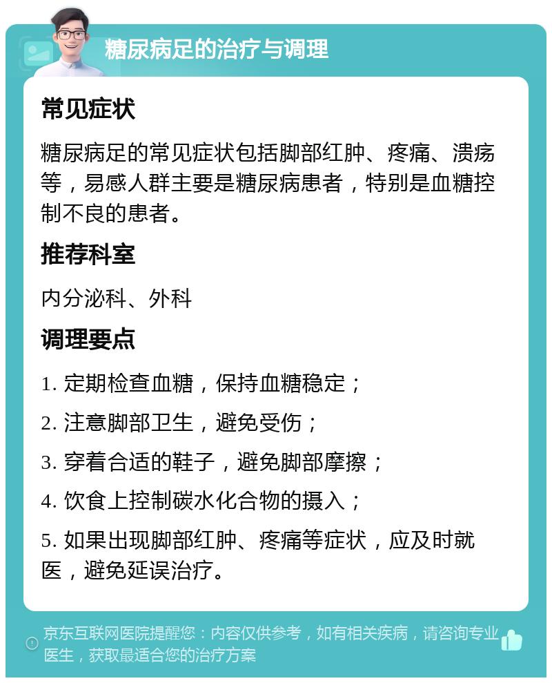 糖尿病足的治疗与调理 常见症状 糖尿病足的常见症状包括脚部红肿、疼痛、溃疡等，易感人群主要是糖尿病患者，特别是血糖控制不良的患者。 推荐科室 内分泌科、外科 调理要点 1. 定期检查血糖，保持血糖稳定； 2. 注意脚部卫生，避免受伤； 3. 穿着合适的鞋子，避免脚部摩擦； 4. 饮食上控制碳水化合物的摄入； 5. 如果出现脚部红肿、疼痛等症状，应及时就医，避免延误治疗。