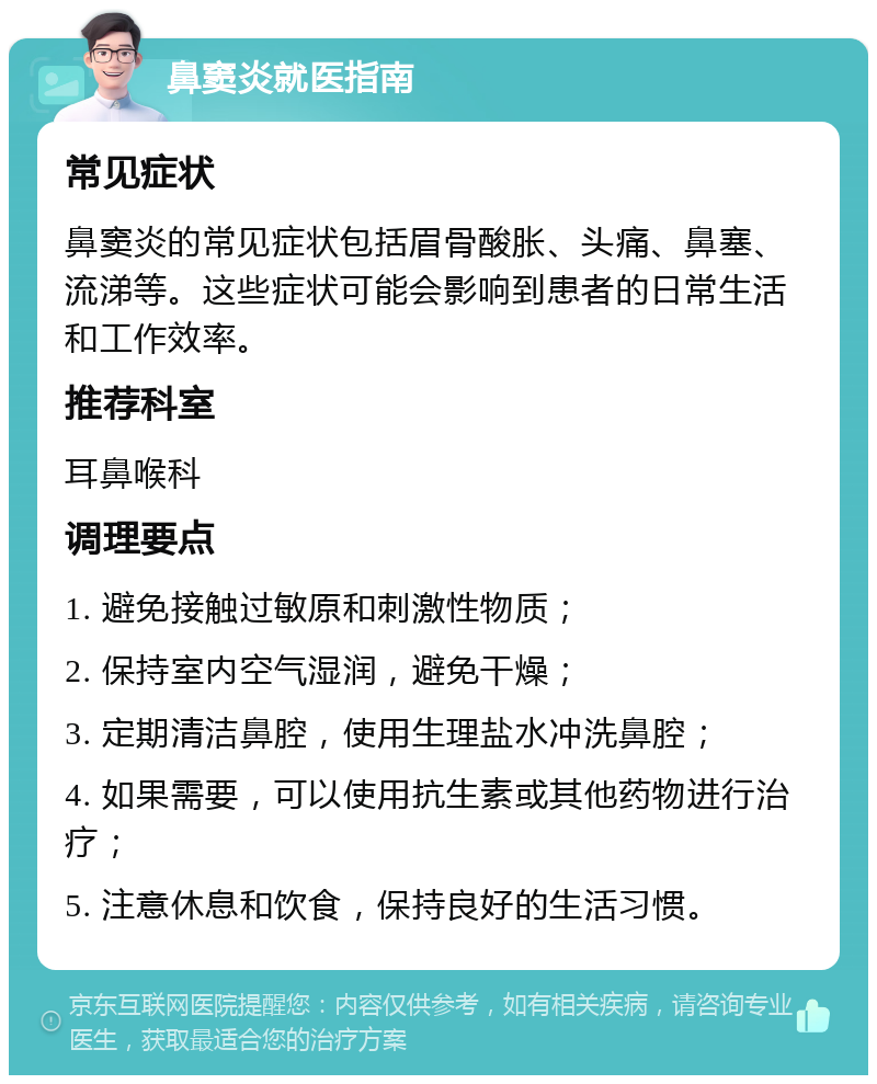 鼻窦炎就医指南 常见症状 鼻窦炎的常见症状包括眉骨酸胀、头痛、鼻塞、流涕等。这些症状可能会影响到患者的日常生活和工作效率。 推荐科室 耳鼻喉科 调理要点 1. 避免接触过敏原和刺激性物质； 2. 保持室内空气湿润，避免干燥； 3. 定期清洁鼻腔，使用生理盐水冲洗鼻腔； 4. 如果需要，可以使用抗生素或其他药物进行治疗； 5. 注意休息和饮食，保持良好的生活习惯。