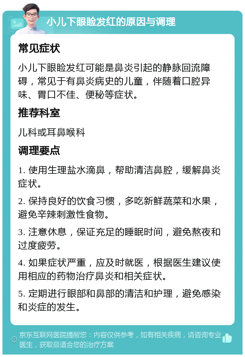 小儿下眼睑发红的原因与调理 常见症状 小儿下眼睑发红可能是鼻炎引起的静脉回流障碍，常见于有鼻炎病史的儿童，伴随着口腔异味、胃口不佳、便秘等症状。 推荐科室 儿科或耳鼻喉科 调理要点 1. 使用生理盐水滴鼻，帮助清洁鼻腔，缓解鼻炎症状。 2. 保持良好的饮食习惯，多吃新鲜蔬菜和水果，避免辛辣刺激性食物。 3. 注意休息，保证充足的睡眠时间，避免熬夜和过度疲劳。 4. 如果症状严重，应及时就医，根据医生建议使用相应的药物治疗鼻炎和相关症状。 5. 定期进行眼部和鼻部的清洁和护理，避免感染和炎症的发生。