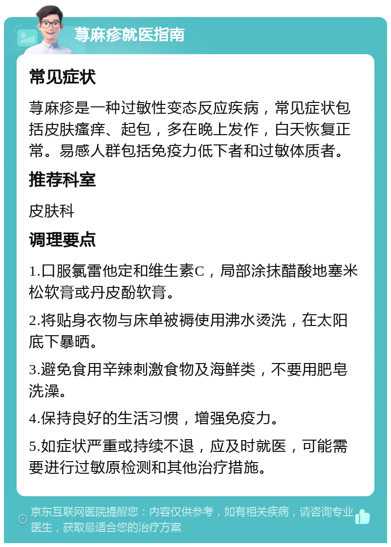 荨麻疹就医指南 常见症状 荨麻疹是一种过敏性变态反应疾病，常见症状包括皮肤瘙痒、起包，多在晚上发作，白天恢复正常。易感人群包括免疫力低下者和过敏体质者。 推荐科室 皮肤科 调理要点 1.口服氯雷他定和维生素C，局部涂抹醋酸地塞米松软膏或丹皮酚软膏。 2.将贴身衣物与床单被褥使用沸水烫洗，在太阳底下暴晒。 3.避免食用辛辣刺激食物及海鲜类，不要用肥皂洗澡。 4.保持良好的生活习惯，增强免疫力。 5.如症状严重或持续不退，应及时就医，可能需要进行过敏原检测和其他治疗措施。