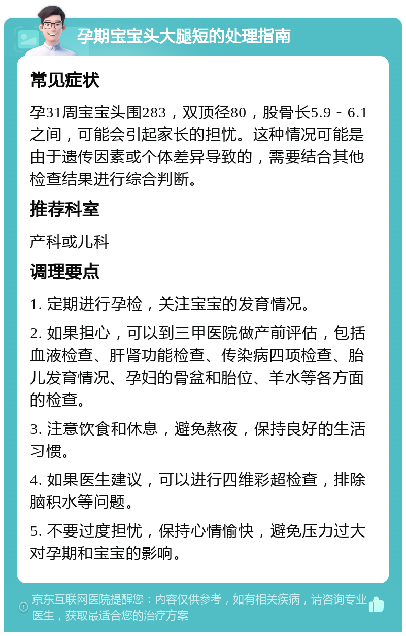 孕期宝宝头大腿短的处理指南 常见症状 孕31周宝宝头围283，双顶径80，股骨长5.9－6.1之间，可能会引起家长的担忧。这种情况可能是由于遗传因素或个体差异导致的，需要结合其他检查结果进行综合判断。 推荐科室 产科或儿科 调理要点 1. 定期进行孕检，关注宝宝的发育情况。 2. 如果担心，可以到三甲医院做产前评估，包括血液检查、肝肾功能检查、传染病四项检查、胎儿发育情况、孕妇的骨盆和胎位、羊水等各方面的检查。 3. 注意饮食和休息，避免熬夜，保持良好的生活习惯。 4. 如果医生建议，可以进行四维彩超检查，排除脑积水等问题。 5. 不要过度担忧，保持心情愉快，避免压力过大对孕期和宝宝的影响。