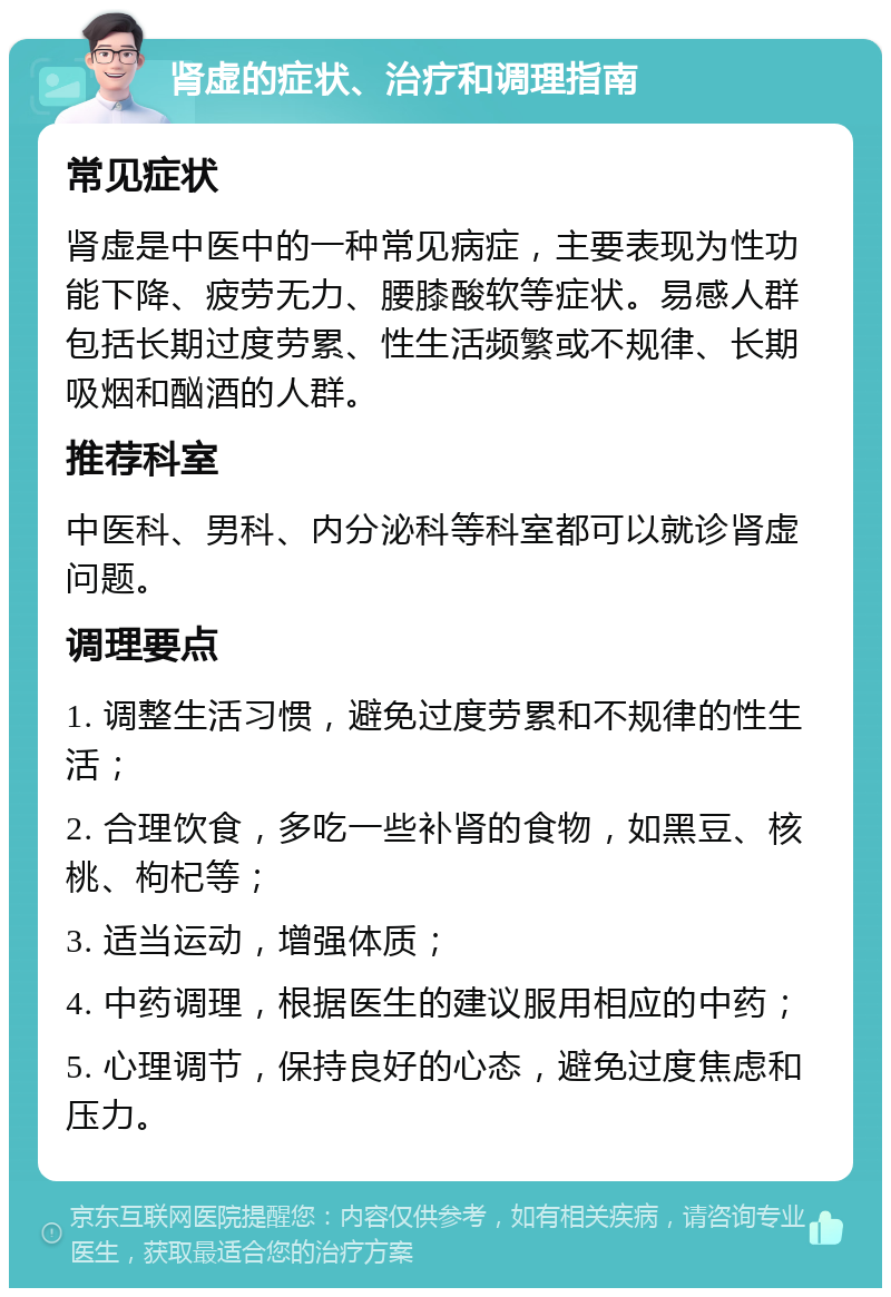 肾虚的症状、治疗和调理指南 常见症状 肾虚是中医中的一种常见病症，主要表现为性功能下降、疲劳无力、腰膝酸软等症状。易感人群包括长期过度劳累、性生活频繁或不规律、长期吸烟和酗酒的人群。 推荐科室 中医科、男科、内分泌科等科室都可以就诊肾虚问题。 调理要点 1. 调整生活习惯，避免过度劳累和不规律的性生活； 2. 合理饮食，多吃一些补肾的食物，如黑豆、核桃、枸杞等； 3. 适当运动，增强体质； 4. 中药调理，根据医生的建议服用相应的中药； 5. 心理调节，保持良好的心态，避免过度焦虑和压力。