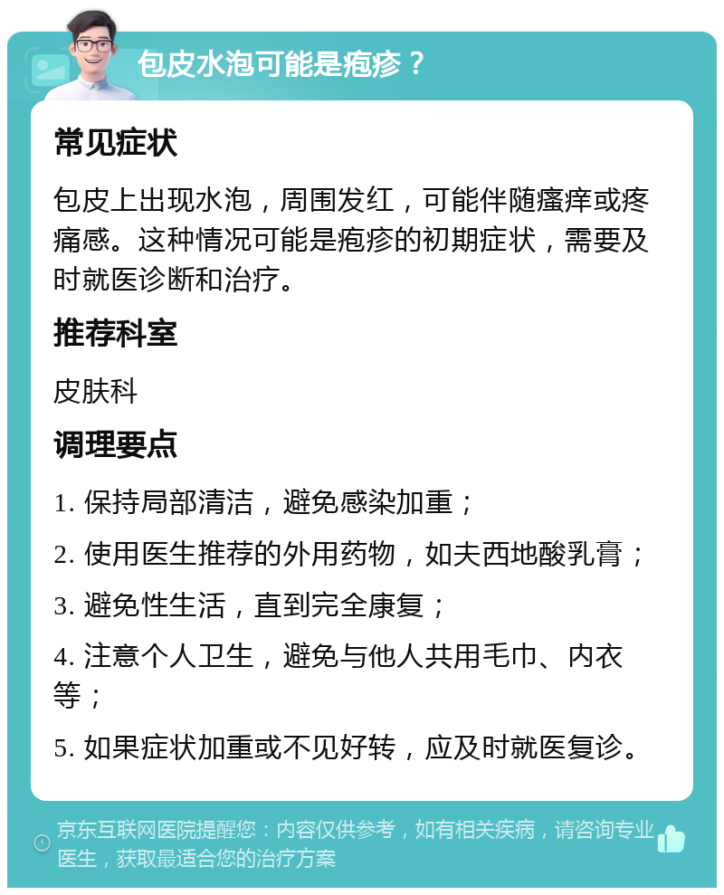 包皮水泡可能是疱疹？ 常见症状 包皮上出现水泡，周围发红，可能伴随瘙痒或疼痛感。这种情况可能是疱疹的初期症状，需要及时就医诊断和治疗。 推荐科室 皮肤科 调理要点 1. 保持局部清洁，避免感染加重； 2. 使用医生推荐的外用药物，如夫西地酸乳膏； 3. 避免性生活，直到完全康复； 4. 注意个人卫生，避免与他人共用毛巾、内衣等； 5. 如果症状加重或不见好转，应及时就医复诊。