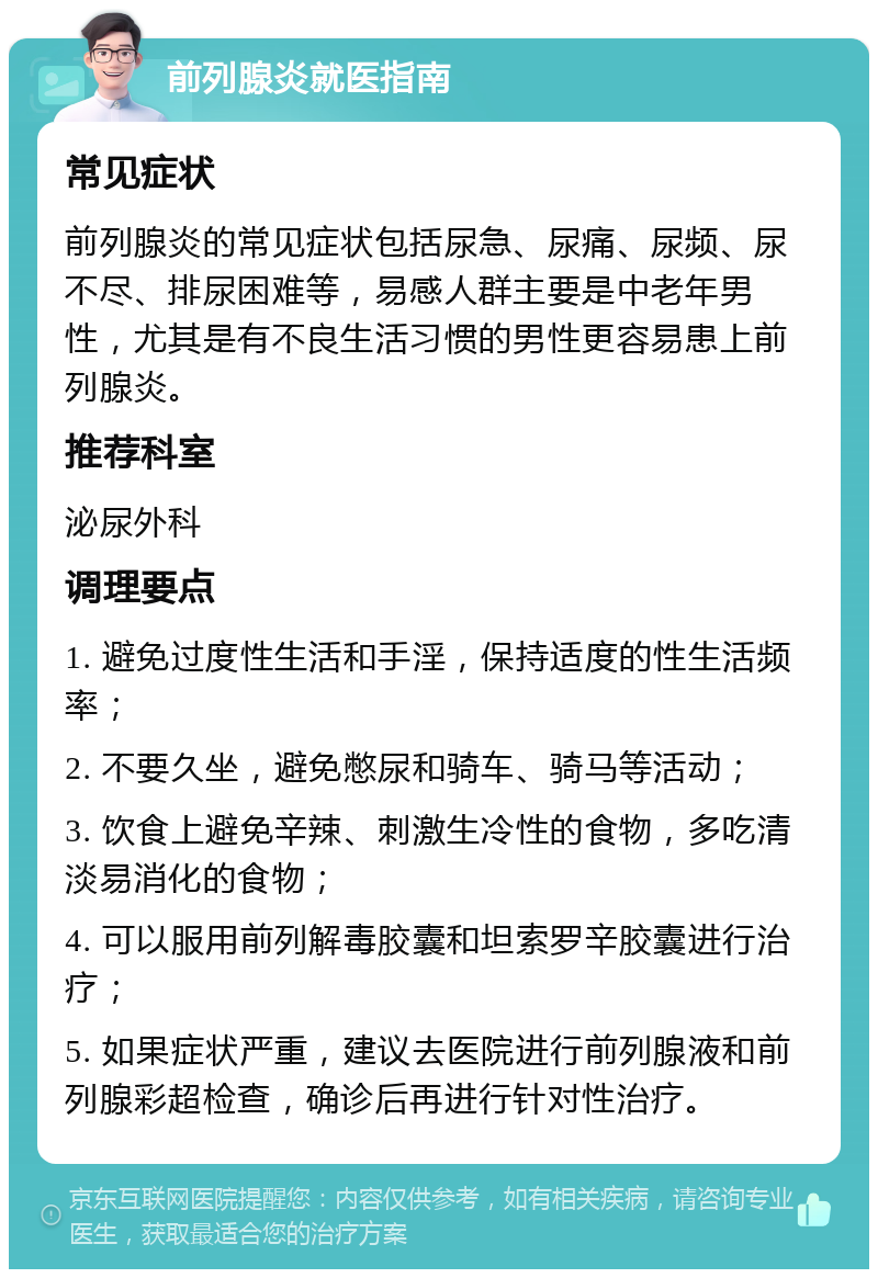 前列腺炎就医指南 常见症状 前列腺炎的常见症状包括尿急、尿痛、尿频、尿不尽、排尿困难等，易感人群主要是中老年男性，尤其是有不良生活习惯的男性更容易患上前列腺炎。 推荐科室 泌尿外科 调理要点 1. 避免过度性生活和手淫，保持适度的性生活频率； 2. 不要久坐，避免憋尿和骑车、骑马等活动； 3. 饮食上避免辛辣、刺激生冷性的食物，多吃清淡易消化的食物； 4. 可以服用前列解毒胶囊和坦索罗辛胶囊进行治疗； 5. 如果症状严重，建议去医院进行前列腺液和前列腺彩超检查，确诊后再进行针对性治疗。