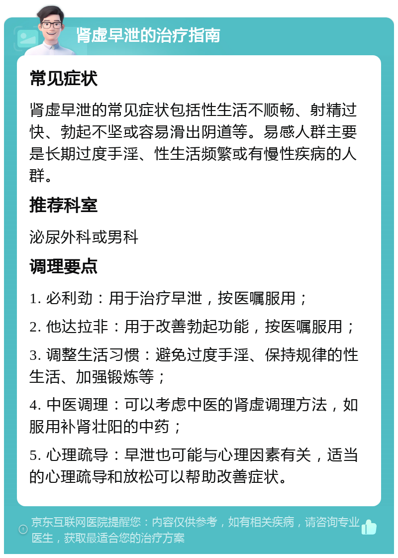 肾虚早泄的治疗指南 常见症状 肾虚早泄的常见症状包括性生活不顺畅、射精过快、勃起不坚或容易滑出阴道等。易感人群主要是长期过度手淫、性生活频繁或有慢性疾病的人群。 推荐科室 泌尿外科或男科 调理要点 1. 必利劲：用于治疗早泄，按医嘱服用； 2. 他达拉非：用于改善勃起功能，按医嘱服用； 3. 调整生活习惯：避免过度手淫、保持规律的性生活、加强锻炼等； 4. 中医调理：可以考虑中医的肾虚调理方法，如服用补肾壮阳的中药； 5. 心理疏导：早泄也可能与心理因素有关，适当的心理疏导和放松可以帮助改善症状。