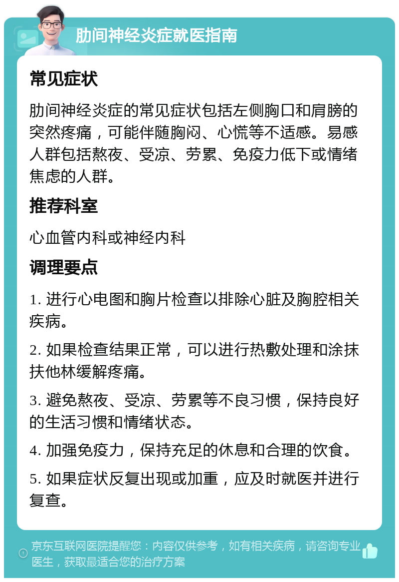 肋间神经炎症就医指南 常见症状 肋间神经炎症的常见症状包括左侧胸口和肩膀的突然疼痛，可能伴随胸闷、心慌等不适感。易感人群包括熬夜、受凉、劳累、免疫力低下或情绪焦虑的人群。 推荐科室 心血管内科或神经内科 调理要点 1. 进行心电图和胸片检查以排除心脏及胸腔相关疾病。 2. 如果检查结果正常，可以进行热敷处理和涂抹扶他林缓解疼痛。 3. 避免熬夜、受凉、劳累等不良习惯，保持良好的生活习惯和情绪状态。 4. 加强免疫力，保持充足的休息和合理的饮食。 5. 如果症状反复出现或加重，应及时就医并进行复查。