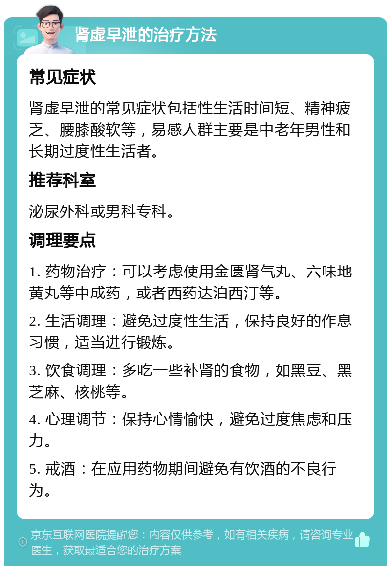 肾虚早泄的治疗方法 常见症状 肾虚早泄的常见症状包括性生活时间短、精神疲乏、腰膝酸软等，易感人群主要是中老年男性和长期过度性生活者。 推荐科室 泌尿外科或男科专科。 调理要点 1. 药物治疗：可以考虑使用金匮肾气丸、六味地黄丸等中成药，或者西药达泊西汀等。 2. 生活调理：避免过度性生活，保持良好的作息习惯，适当进行锻炼。 3. 饮食调理：多吃一些补肾的食物，如黑豆、黑芝麻、核桃等。 4. 心理调节：保持心情愉快，避免过度焦虑和压力。 5. 戒酒：在应用药物期间避免有饮酒的不良行为。