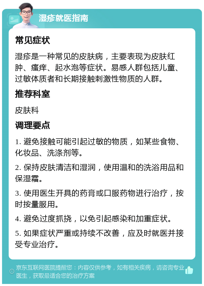 湿疹就医指南 常见症状 湿疹是一种常见的皮肤病，主要表现为皮肤红肿、瘙痒、起水泡等症状。易感人群包括儿童、过敏体质者和长期接触刺激性物质的人群。 推荐科室 皮肤科 调理要点 1. 避免接触可能引起过敏的物质，如某些食物、化妆品、洗涤剂等。 2. 保持皮肤清洁和湿润，使用温和的洗浴用品和保湿霜。 3. 使用医生开具的药膏或口服药物进行治疗，按时按量服用。 4. 避免过度抓挠，以免引起感染和加重症状。 5. 如果症状严重或持续不改善，应及时就医并接受专业治疗。