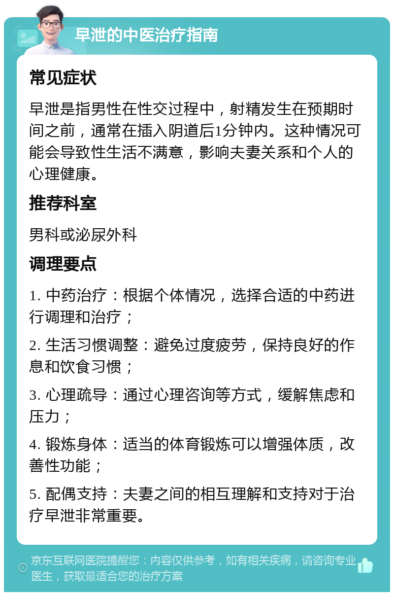 早泄的中医治疗指南 常见症状 早泄是指男性在性交过程中，射精发生在预期时间之前，通常在插入阴道后1分钟内。这种情况可能会导致性生活不满意，影响夫妻关系和个人的心理健康。 推荐科室 男科或泌尿外科 调理要点 1. 中药治疗：根据个体情况，选择合适的中药进行调理和治疗； 2. 生活习惯调整：避免过度疲劳，保持良好的作息和饮食习惯； 3. 心理疏导：通过心理咨询等方式，缓解焦虑和压力； 4. 锻炼身体：适当的体育锻炼可以增强体质，改善性功能； 5. 配偶支持：夫妻之间的相互理解和支持对于治疗早泄非常重要。