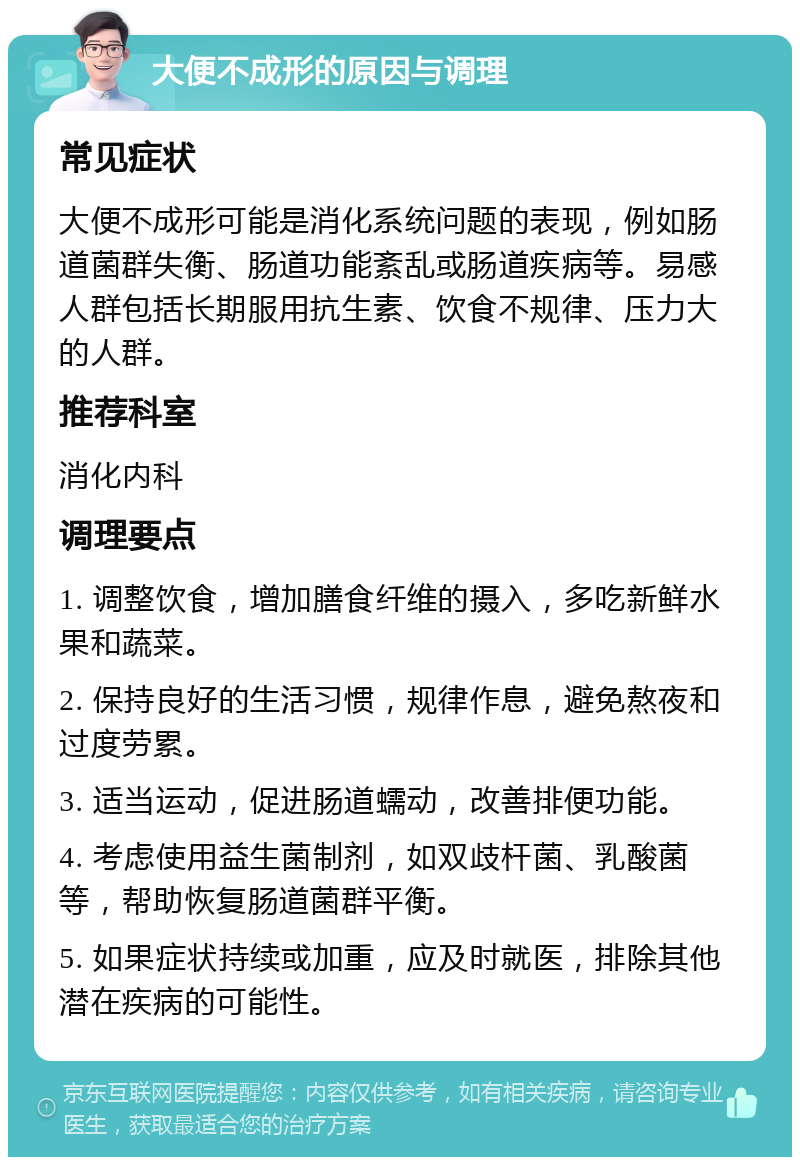 大便不成形的原因与调理 常见症状 大便不成形可能是消化系统问题的表现，例如肠道菌群失衡、肠道功能紊乱或肠道疾病等。易感人群包括长期服用抗生素、饮食不规律、压力大的人群。 推荐科室 消化内科 调理要点 1. 调整饮食，增加膳食纤维的摄入，多吃新鲜水果和蔬菜。 2. 保持良好的生活习惯，规律作息，避免熬夜和过度劳累。 3. 适当运动，促进肠道蠕动，改善排便功能。 4. 考虑使用益生菌制剂，如双歧杆菌、乳酸菌等，帮助恢复肠道菌群平衡。 5. 如果症状持续或加重，应及时就医，排除其他潜在疾病的可能性。