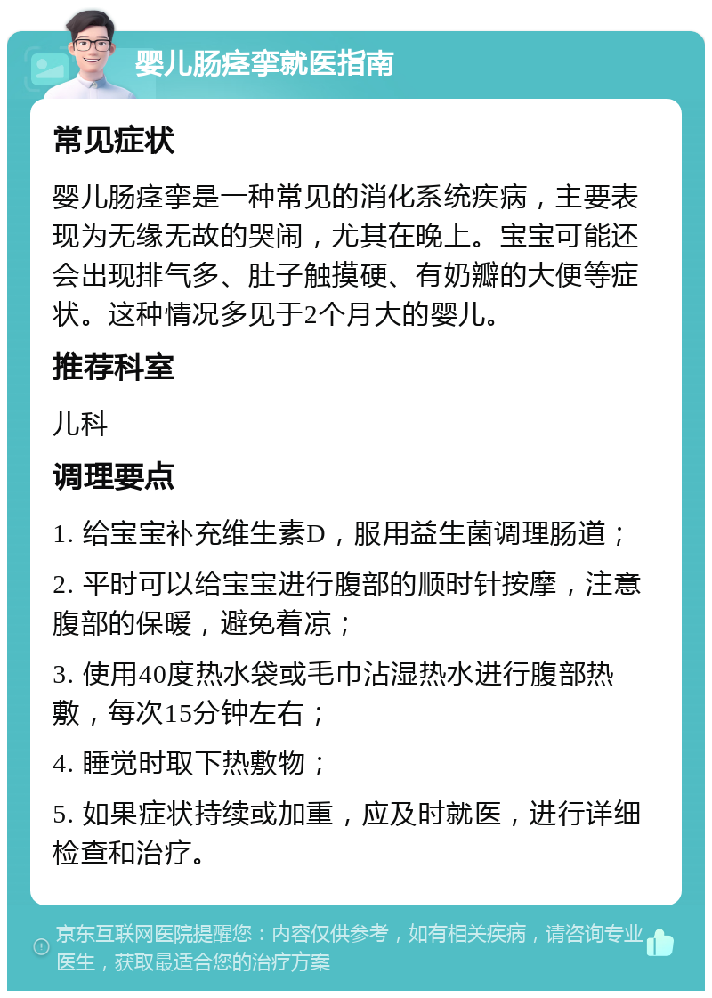 婴儿肠痉挛就医指南 常见症状 婴儿肠痉挛是一种常见的消化系统疾病，主要表现为无缘无故的哭闹，尤其在晚上。宝宝可能还会出现排气多、肚子触摸硬、有奶瓣的大便等症状。这种情况多见于2个月大的婴儿。 推荐科室 儿科 调理要点 1. 给宝宝补充维生素D，服用益生菌调理肠道； 2. 平时可以给宝宝进行腹部的顺时针按摩，注意腹部的保暖，避免着凉； 3. 使用40度热水袋或毛巾沾湿热水进行腹部热敷，每次15分钟左右； 4. 睡觉时取下热敷物； 5. 如果症状持续或加重，应及时就医，进行详细检查和治疗。