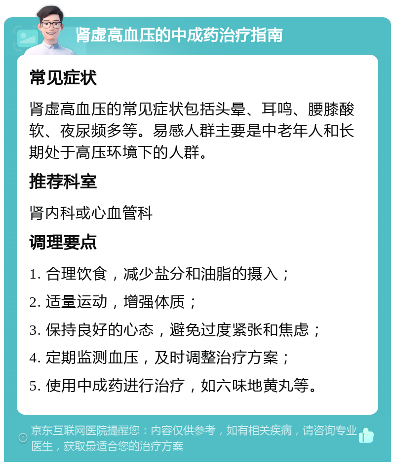 肾虚高血压的中成药治疗指南 常见症状 肾虚高血压的常见症状包括头晕、耳鸣、腰膝酸软、夜尿频多等。易感人群主要是中老年人和长期处于高压环境下的人群。 推荐科室 肾内科或心血管科 调理要点 1. 合理饮食，减少盐分和油脂的摄入； 2. 适量运动，增强体质； 3. 保持良好的心态，避免过度紧张和焦虑； 4. 定期监测血压，及时调整治疗方案； 5. 使用中成药进行治疗，如六味地黄丸等。