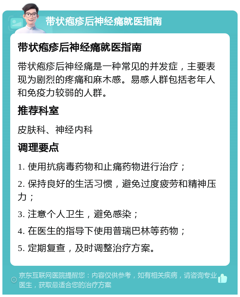 带状疱疹后神经痛就医指南 带状疱疹后神经痛就医指南 带状疱疹后神经痛是一种常见的并发症，主要表现为剧烈的疼痛和麻木感。易感人群包括老年人和免疫力较弱的人群。 推荐科室 皮肤科、神经内科 调理要点 1. 使用抗病毒药物和止痛药物进行治疗； 2. 保持良好的生活习惯，避免过度疲劳和精神压力； 3. 注意个人卫生，避免感染； 4. 在医生的指导下使用普瑞巴林等药物； 5. 定期复查，及时调整治疗方案。