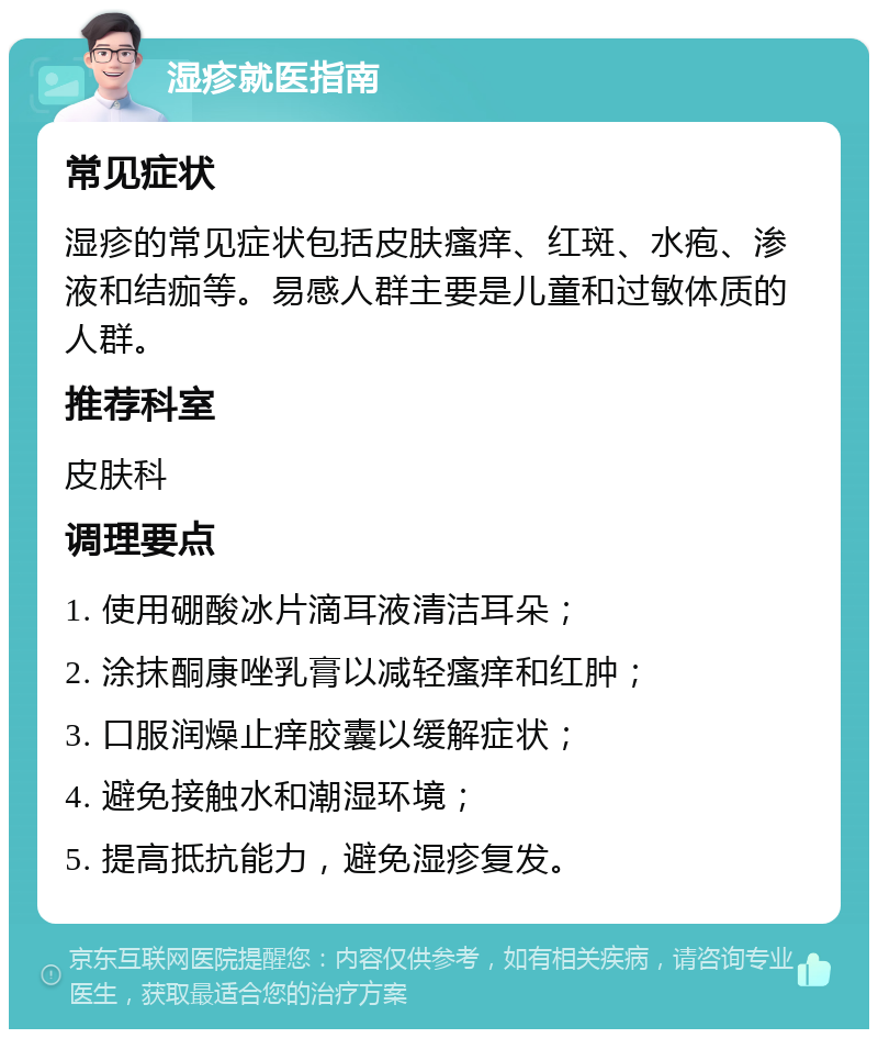 湿疹就医指南 常见症状 湿疹的常见症状包括皮肤瘙痒、红斑、水疱、渗液和结痂等。易感人群主要是儿童和过敏体质的人群。 推荐科室 皮肤科 调理要点 1. 使用硼酸冰片滴耳液清洁耳朵； 2. 涂抹酮康唑乳膏以减轻瘙痒和红肿； 3. 口服润燥止痒胶囊以缓解症状； 4. 避免接触水和潮湿环境； 5. 提高抵抗能力，避免湿疹复发。